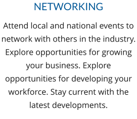 Attend local and national events to network with others in the industry. Explore opportunities for growing your business. Explore opportunities for developing your workforce. Stay current with the latest developments. NETWORKING