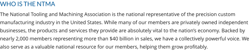 WHO IS THE NTMA The National Tooling and Machining Association is the national representative of the precision custom manufacturing industry in the United States. While many of our members are privately owned independent businesses, the products and services they provide are absolutely vital to the nation’s economy. Backed by nearly 2,000 members representing more than $40 billion in sales, we have a collectively powerful voice. We also serve as a valuable national resource for our members, helping them grow profitably.