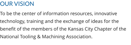 OUR VISION To be the center of information resources, innovative technology, training and the exchange of ideas for the benefit of the members of the Kansas City Chapter of the National Tooling & Machining Association.