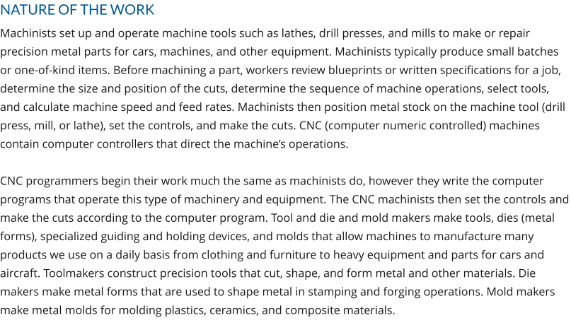 NATURE OF THE WORK Machinists set up and operate machine tools such as lathes, drill presses, and mills to make or repair precision metal parts for cars, machines, and other equipment. Machinists typically produce small batches or one-of-kind items. Before machining a part, workers review blueprints or written specifications for a job, determine the size and position of the cuts, determine the sequence of machine operations, select tools, and calculate machine speed and feed rates. Machinists then position metal stock on the machine tool (drill press, mill, or lathe), set the controls, and make the cuts. CNC (computer numeric controlled) machines contain computer controllers that direct the machine’s operations.  CNC programmers begin their work much the same as machinists do, however they write the computer programs that operate this type of machinery and equipment. The CNC machinists then set the controls and make the cuts according to the computer program. Tool and die and mold makers make tools, dies (metal forms), specialized guiding and holding devices, and molds that allow machines to manufacture many products we use on a daily basis from clothing and furniture to heavy equipment and parts for cars and aircraft. Toolmakers construct precision tools that cut, shape, and form metal and other materials. Die makers make metal forms that are used to shape metal in stamping and forging operations. Mold makers make metal molds for molding plastics, ceramics, and composite materials.