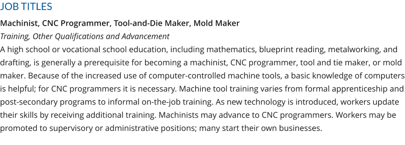 JOB TITLES Machinist, CNC Programmer, Tool-and-Die Maker, Mold MakerTraining, Other Qualifications and AdvancementA high school or vocational school education, including mathematics, blueprint reading, metalworking, and drafting, is generally a prerequisite for becoming a machinist, CNC programmer, tool and tie maker, or mold maker. Because of the increased use of computer-controlled machine tools, a basic knowledge of computers is helpful; for CNC programmers it is necessary. Machine tool training varies from formal apprenticeship and post-secondary programs to informal on-the-job training. As new technology is introduced, workers update their skills by receiving additional training. Machinists may advance to CNC programmers. Workers may be promoted to supervisory or administrative positions; many start their own businesses.