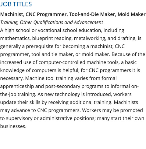 JOB TITLES Machinist, CNC Programmer, Tool-and-Die Maker, Mold MakerTraining, Other Qualifications and AdvancementA high school or vocational school education, including mathematics, blueprint reading, metalworking, and drafting, is generally a prerequisite for becoming a machinist, CNC programmer, tool and tie maker, or mold maker. Because of the increased use of computer-controlled machine tools, a basic knowledge of computers is helpful; for CNC programmers it is necessary. Machine tool training varies from formal apprenticeship and post-secondary programs to informal on-the-job training. As new technology is introduced, workers update their skills by receiving additional training. Machinists may advance to CNC programmers. Workers may be promoted to supervisory or administrative positions; many start their own businesses.