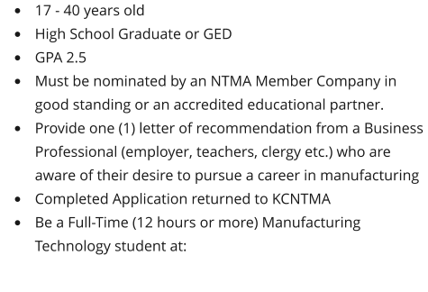•	17 - 40 years old •	High School Graduate or GED •	GPA 2.5 •	Must be nominated by an NTMA Member Company in good standing or an accredited educational partner. •	Provide one (1) letter of recommendation from a Business Professional (employer, teachers, clergy etc.) who are aware of their desire to pursue a career in manufacturing •	Completed Application returned to KCNTMA •	Be a Full-Time (12 hours or more) Manufacturing Technology student at: