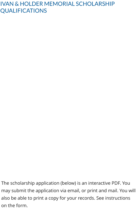 IVAN & HOLDER MEMORIAL SCHOLARSHIP QUALIFICATIONS The scholarship application (below) is an interactive PDF. You may submit the application via email, or print and mail. You will also be able to print a copy for your records. See instructions on the form.