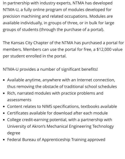 In partnership with industry experts, NTMA has developed NTMA-U, a fully online program of modules developed for precision machining and related occupations. Modules are available individually, in groups of three, or in bulk for large groups of students (through the purchase of a portal).  The Kansas City Chapter of the NTMA has purchased a portal for members. Members can use the portal for free, a $12,000 value per student enrolled in the portal.   NTMA-U provides a number of significant benefits!  •	Available anytime, anywhere with an Internet connection, thus removing the obstacle of traditional school schedules •	Rich, narrated modules with practice problems and assessments •	Content relates to NIMS specifications, textbooks available •	Certificates available for download after each module •	College credit-earning potential, with a partnership with University of Akron’s Mechanical Engineering Technology degree •	Federal Bureau of Apprenticeship Training approved