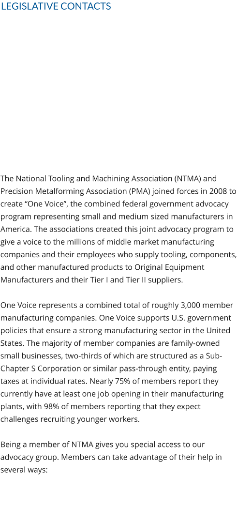 LEGISLATIVE CONTACTS The National Tooling and Machining Association (NTMA) and Precision Metalforming Association (PMA) joined forces in 2008 to create “One Voice”, the combined federal government advocacy program representing small and medium sized manufacturers in America. The associations created this joint advocacy program to give a voice to the millions of middle market manufacturing companies and their employees who supply tooling, components, and other manufactured products to Original Equipment Manufacturers and their Tier I and Tier II suppliers.  One Voice represents a combined total of roughly 3,000 member manufacturing companies. One Voice supports U.S. government policies that ensure a strong manufacturing sector in the United States. The majority of member companies are family-owned small businesses, two-thirds of which are structured as a Sub-Chapter S Corporation or similar pass-through entity, paying taxes at individual rates. Nearly 75% of members report they currently have at least one job opening in their manufacturing plants, with 98% of members reporting that they expect challenges recruiting younger workers.  Being a member of NTMA gives you special access to our advocacy group. Members can take advantage of their help in several ways: