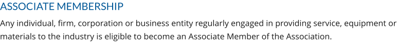 ASSOCIATE MEMBERSHIP Any individual, firm, corporation or business entity regularly engaged in providing service, equipment or materials to the industry is eligible to become an Associate Member of the Association.