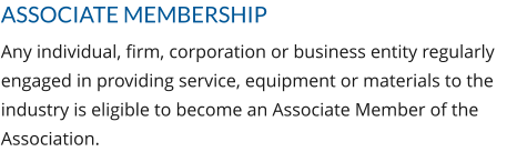 ASSOCIATE MEMBERSHIP Any individual, firm, corporation or business entity regularly engaged in providing service, equipment or materials to the industry is eligible to become an Associate Member of the Association.