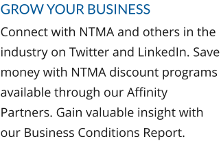 Grow Your Business Connect with NTMA and others in the industry on Twitter and LinkedIn. Save money with NTMA discount programs available through our Affinity Partners. Gain valuable insight with our Business Conditions Report.
